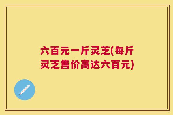 六百元一斤灵芝(每斤灵芝售价高达六百元)