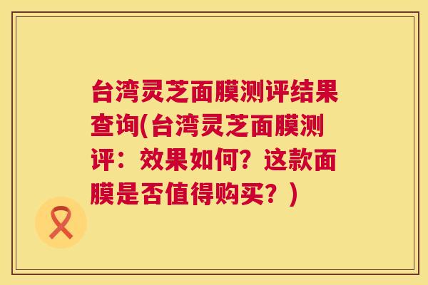 台湾灵芝面膜测评结果查询(台湾灵芝面膜测评:效果如何?这款面膜是否值得购买?) 台湾灵芝面膜测评结果查询(台湾灵芝面膜测评:效果如何?这款面膜是否值得购买?)