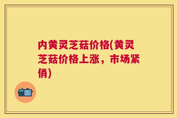 内黄灵芝菇价格(黄灵芝菇价格上涨,市场紧俏) 内黄灵芝菇价格(黄灵芝菇价格上涨,市场紧俏)