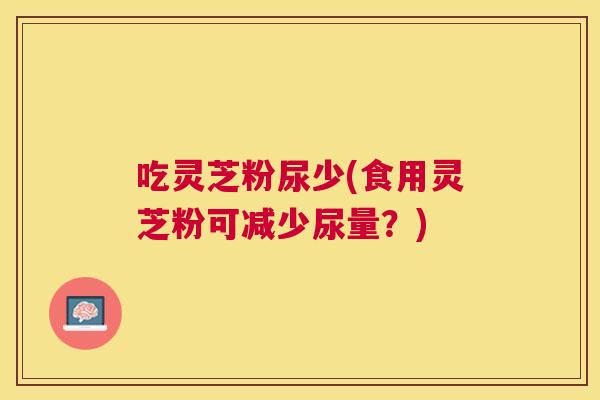 吃灵芝粉尿少(食用灵芝粉可减少尿量?) 吃灵芝粉尿少(食用灵芝粉可减少尿量?)