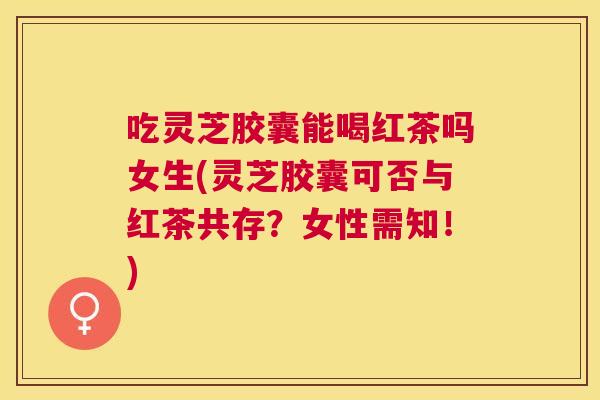 吃灵芝胶囊能喝红茶吗女生(灵芝胶囊可否与红茶共存?女性需知!) 吃灵芝胶囊能喝红茶吗女生(灵芝胶囊可否与红茶共存?女性需知!)