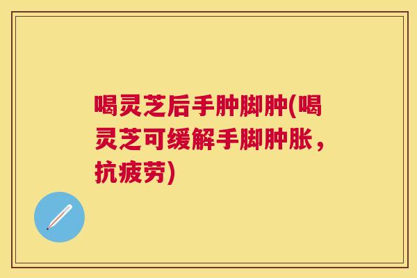 喝灵芝后手肿脚肿(喝灵芝可缓解手脚肿胀,) 喝灵芝后手肿脚肿(喝灵芝可缓解手脚肿胀,)