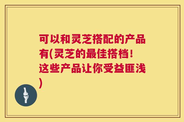 可以和灵芝搭配的产品有(灵芝的佳搭档！这些产品让你受益匪浅)
