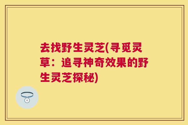 去找野生灵芝(寻觅灵草：追寻神奇效果的野生灵芝探秘)
