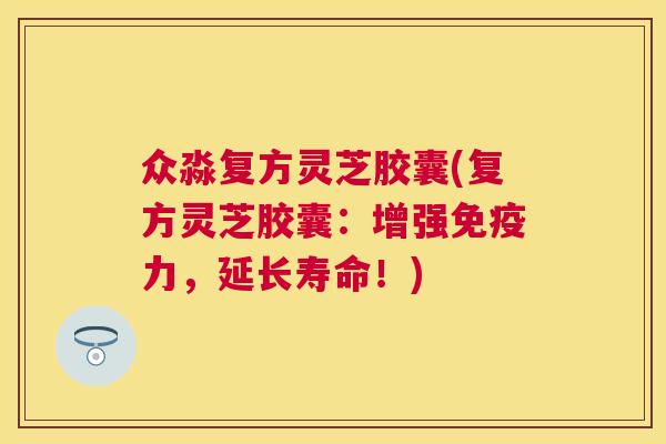 众淼复方灵芝胶囊(复方灵芝胶囊：增强免疫力，延长寿命！)