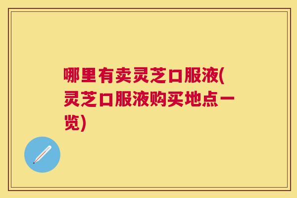 哪里有卖灵芝口服液(灵芝口服液购买地点一览) 哪里有卖灵芝口服液(灵芝口服液购买地点一览)