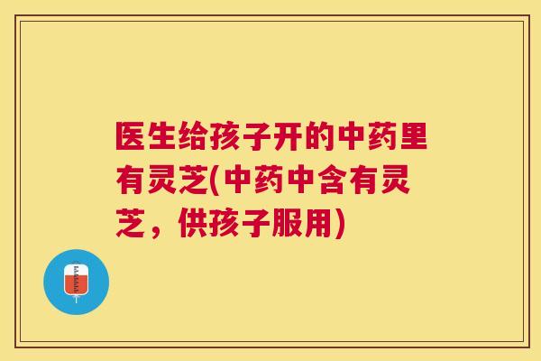医生给孩子开的里有灵芝(中含有灵芝,供孩子服用) 医生给孩子开的里有灵芝(中含有灵芝,供孩子服用)