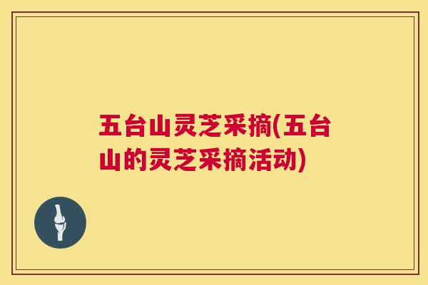 五台山灵芝采摘(五台山的灵芝采摘活动) 五台山灵芝采摘(五台山的灵芝采摘活动)