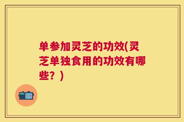 单参加灵芝的功效(灵芝单独食用的功效有哪些?) 单参加灵芝的功效(灵芝单独食用的功效有哪些?)