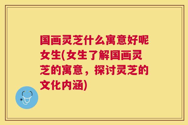 国画灵芝什么寓意好呢女生(女生了解国画灵芝的寓意,探讨灵芝的文化内涵) 国画灵芝什么寓意好呢女生(女生了解国画灵芝的寓意,探讨灵芝的文化内涵)