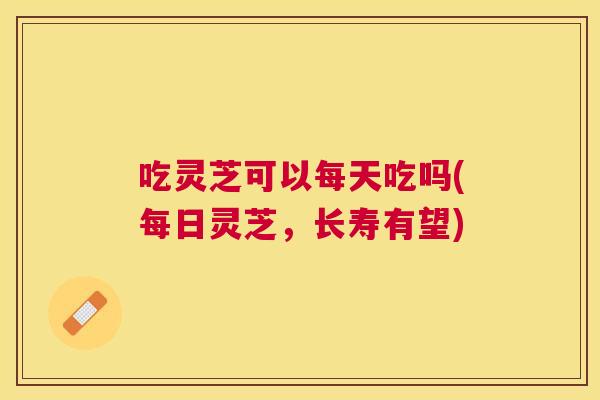 吃灵芝可以每天吃吗(每日灵芝,长寿有望) 吃灵芝可以每天吃吗(每日灵芝,长寿有望)