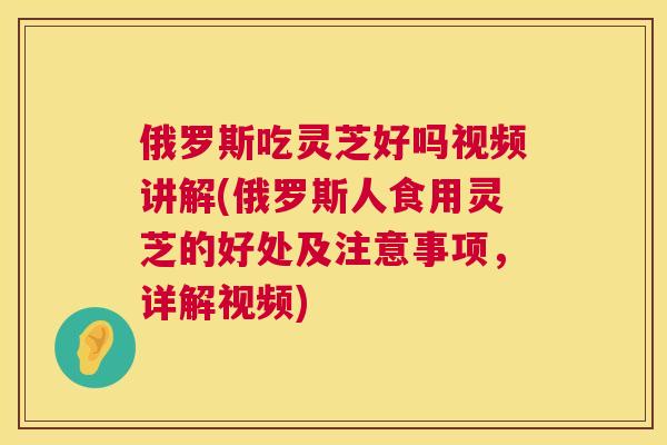 俄罗斯吃灵芝好吗视频讲解(俄罗斯人食用灵芝的好处及注意事项，详解视频)