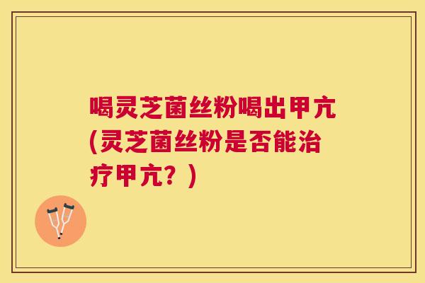 喝灵芝菌丝粉喝出甲亢(灵芝菌丝粉是否能甲亢?) 喝灵芝菌丝粉喝出甲亢(灵芝菌丝粉是否能甲亢?)