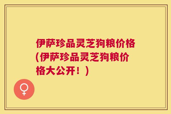 伊萨珍品灵芝狗粮价格(伊萨珍品灵芝狗粮价格大公开！)