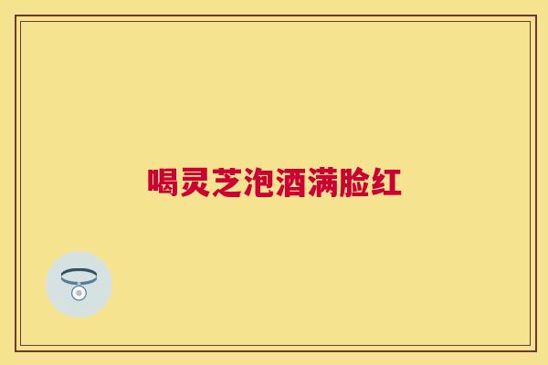 喝灵芝泡酒满脸红 喝灵芝泡酒满脸红