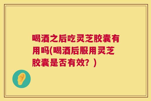 喝酒之后吃灵芝胶囊有用吗(喝酒后服用灵芝胶囊是否有效?) 喝酒之后吃灵芝胶囊有用吗(喝酒后服用灵芝胶囊是否有效?)