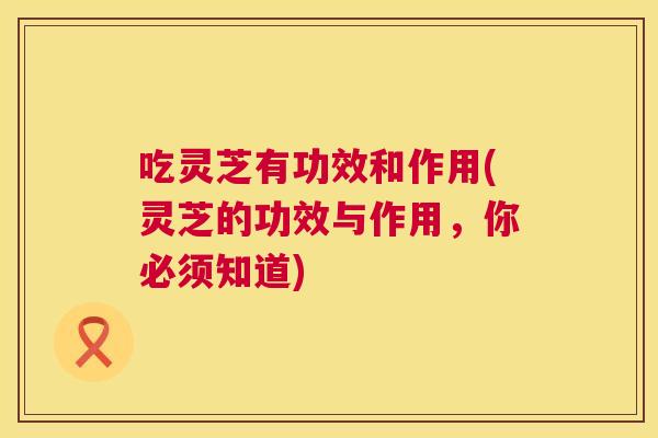 吃灵芝有功效和作用(灵芝的功效与作用,你必须知道) 吃灵芝有功效和作用(灵芝的功效与作用,你必须知道)