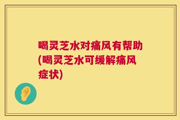 喝灵芝水对痛风有帮助(喝灵芝水可缓解痛风症状) 喝灵芝水对痛风有帮助(喝灵芝水可缓解痛风症状)