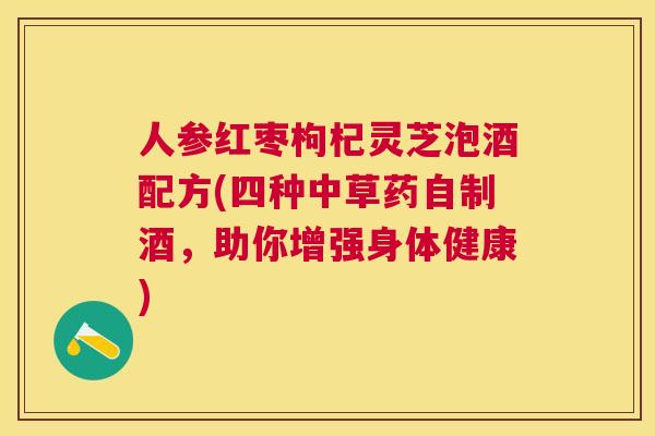 人参红枣枸杞灵芝泡酒配方(四种中草药自制酒,助你增强身体健康) 人参红枣枸杞灵芝泡酒配方(四种中草药自制酒,助你增强身体健康)