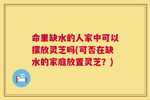 命里缺水的人家中可以摆放灵芝吗(可否在缺水的家庭放置灵芝?) 命里缺水的人家中可以摆放灵芝吗(可否在缺水的家庭放置灵芝?)