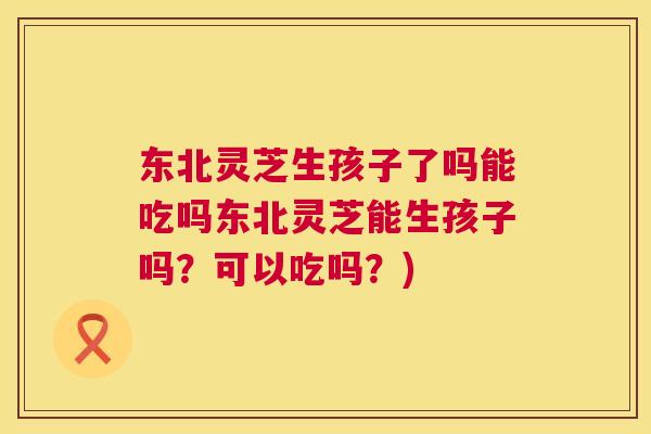 东北灵芝生孩子了吗能吃吗东北灵芝能生孩子吗?可以吃吗?) 东北灵芝生孩子了吗能吃吗东北灵芝能生孩子吗?可以吃吗?)