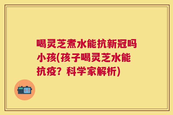 喝灵芝煮水能抗新冠吗小孩(孩子喝灵芝水能抗疫?科学家解析) 喝灵芝煮水能抗新冠吗小孩(孩子喝灵芝水能抗疫?科学家解析)