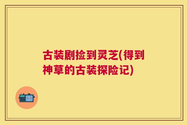 古装剧捡到灵芝(得到神草的古装探险记) 古装剧捡到灵芝(得到神草的古装探险记)