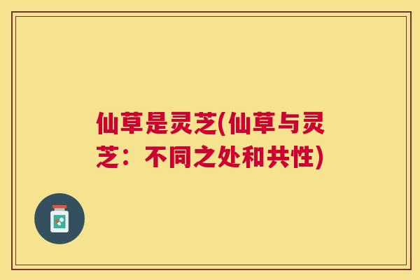 仙草是灵芝(仙草与灵芝:不同之处和共性) 仙草是灵芝(仙草与灵芝:不同之处和共性)