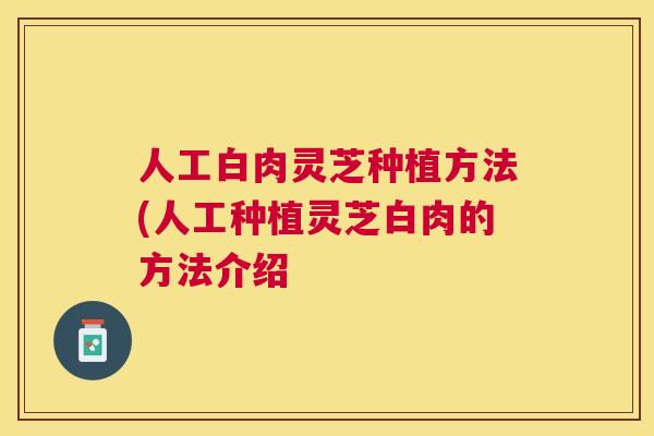 人工白肉灵芝种植方法(人工种植灵芝白肉的方法介绍 人工白肉灵芝种植方法(人工种植灵芝白肉的方法介绍