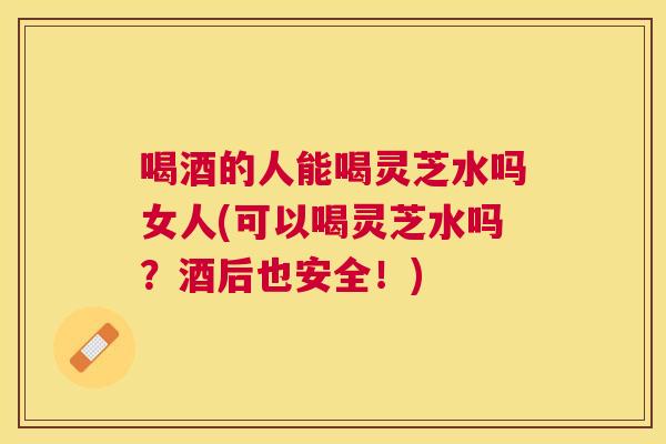 喝酒的人能喝灵芝水吗女人(可以喝灵芝水吗？酒后也安全！)