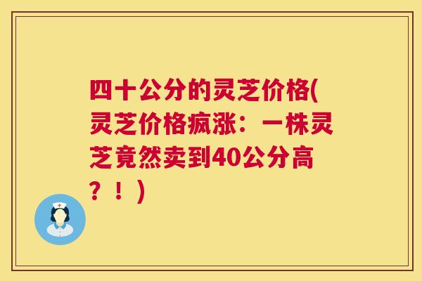 四十公分的灵芝价格(灵芝价格疯涨:一株灵芝竟然卖到40公分高?!) 四十公分的灵芝价格(灵芝价格疯涨:一株灵芝竟然卖到40公分高?!)