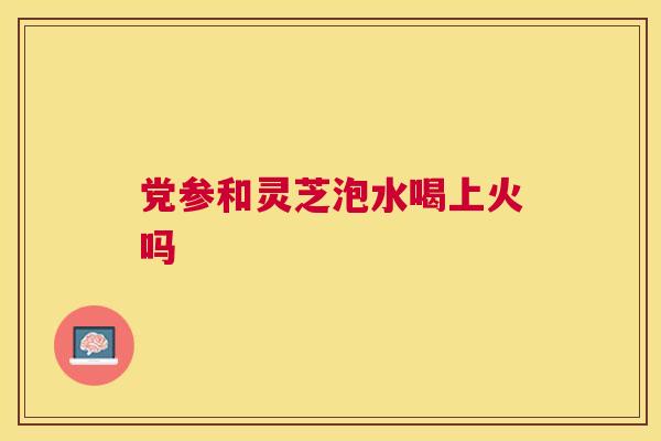 党参和灵芝泡水喝上火吗