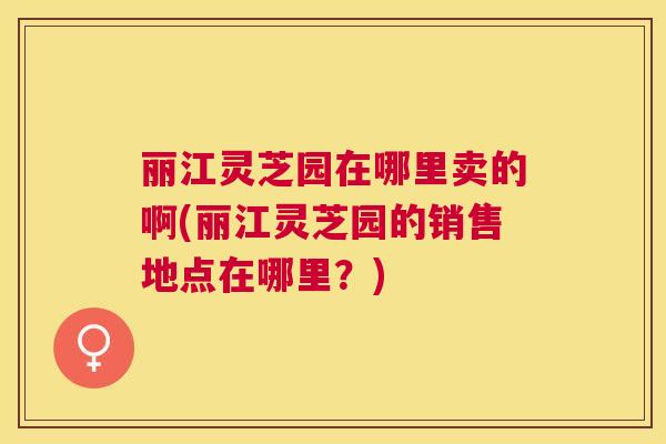 丽江灵芝园在哪里卖的啊(丽江灵芝园的销售地点在哪里?) 丽江灵芝园在哪里卖的啊(丽江灵芝园的销售地点在哪里?)