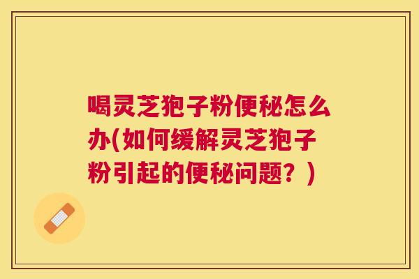 喝灵芝狍子粉怎么办(如何缓解灵芝狍子粉引起的问题?) 喝灵芝狍子粉怎么办(如何缓解灵芝狍子粉引起的问题?)