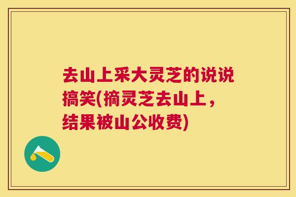 去山上采大灵芝的说说搞笑(摘灵芝去山上,结果被山公收费) 去山上采大灵芝的说说搞笑(摘灵芝去山上,结果被山公收费)