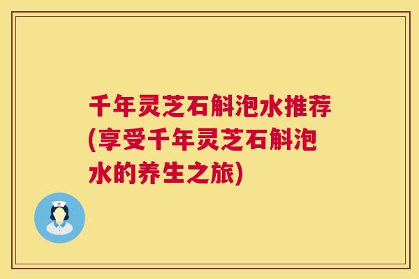 千年灵芝石斛泡水推荐(享受千年灵芝石斛泡水的养生之旅)