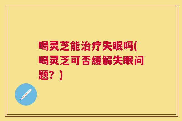 喝灵芝能吗(喝灵芝可否缓解问题?) 喝灵芝能吗(喝灵芝可否缓解问题?)