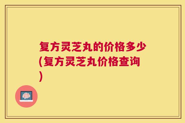 复方灵芝丸的价格多少(复方灵芝丸价格查询) 复方灵芝丸的价格多少(复方灵芝丸价格查询)