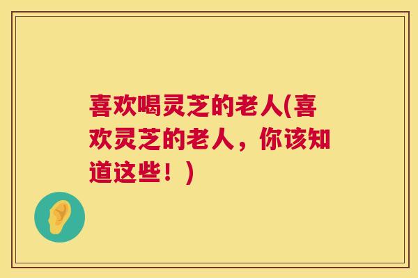 喜欢喝灵芝的老人(喜欢灵芝的老人，你该知道这些！)