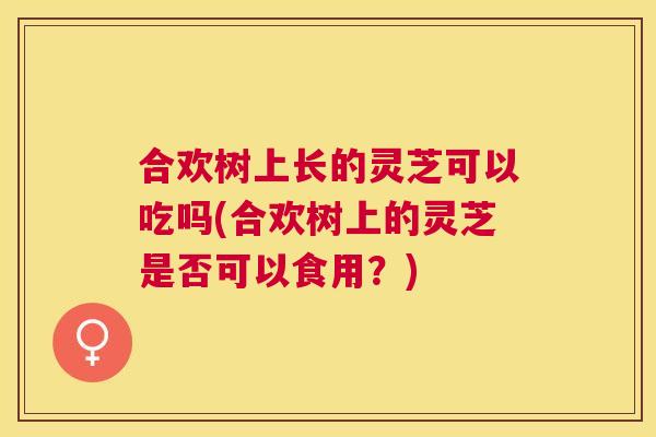 合欢树上长的灵芝可以吃吗(合欢树上的灵芝是否可以食用?) 合欢树上长的灵芝可以吃吗(合欢树上的灵芝是否可以食用?)