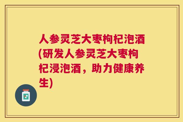 人参灵芝大枣枸杞泡酒(研发人参灵芝大枣枸杞浸泡酒,助力健康养生) 人参灵芝大枣枸杞泡酒(研发人参灵芝大枣枸杞浸泡酒,助力健康养生)