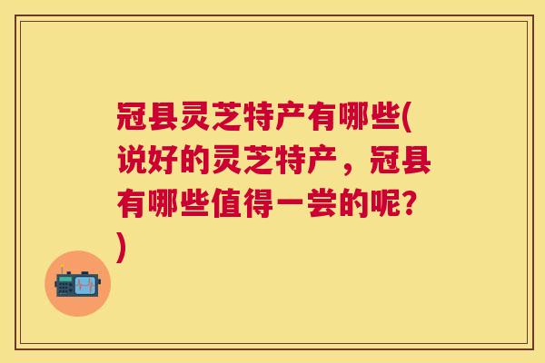 冠县灵芝特产有哪些(说好的灵芝特产，冠县有哪些值得一尝的呢？)