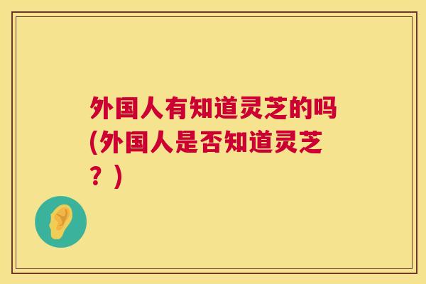 外国人有知道灵芝的吗(外国人是否知道灵芝?) 外国人有知道灵芝的吗(外国人是否知道灵芝?)