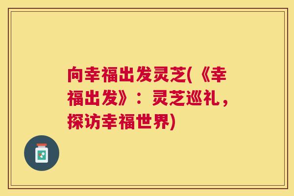 向幸福出发灵芝(《幸福出发》:灵芝巡礼,探访幸福世界) 向幸福出发灵芝(《幸福出发》:灵芝巡礼,探访幸福世界)