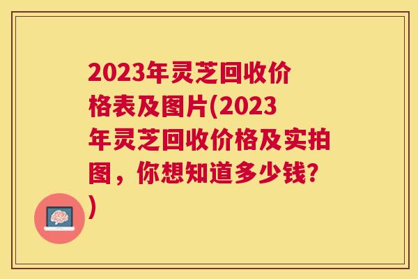 2023年灵芝回收价格表及图片(2023年灵芝回收价格及实拍图,你想知道多少钱?) 2023年灵芝回收价格表及图片(2023年灵芝回收价格及实拍图,你想知道多少钱?)