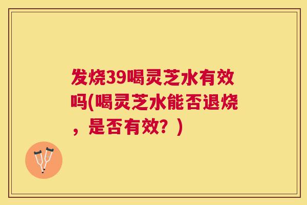 发烧39喝灵芝水有效吗(喝灵芝水能否退烧,是否有效?) 发烧39喝灵芝水有效吗(喝灵芝水能否退烧,是否有效?)