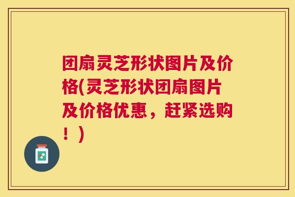 团扇灵芝形状图片及价格(灵芝形状团扇图片及价格优惠,赶紧选购!) 团扇灵芝形状图片及价格(灵芝形状团扇图片及价格优惠,赶紧选购!)