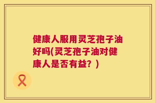健康人服用灵芝孢子油好吗(灵芝孢子油对健康人是否有益?) 健康人服用灵芝孢子油好吗(灵芝孢子油对健康人是否有益?)