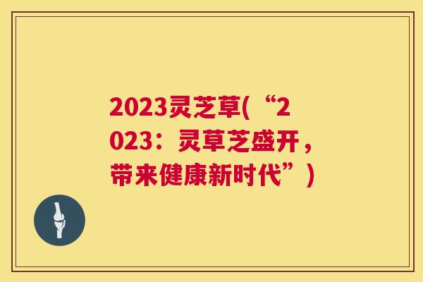 2023灵芝草(“2023:灵草芝盛开,带来健康新时代”) 2023灵芝草(“2023:灵草芝盛开,带来健康新时代”)