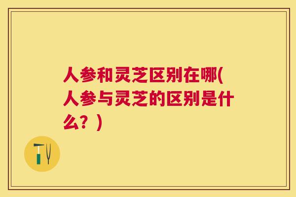 人参和灵芝区别在哪(人参与灵芝的区别是什么?) 人参和灵芝区别在哪(人参与灵芝的区别是什么?)